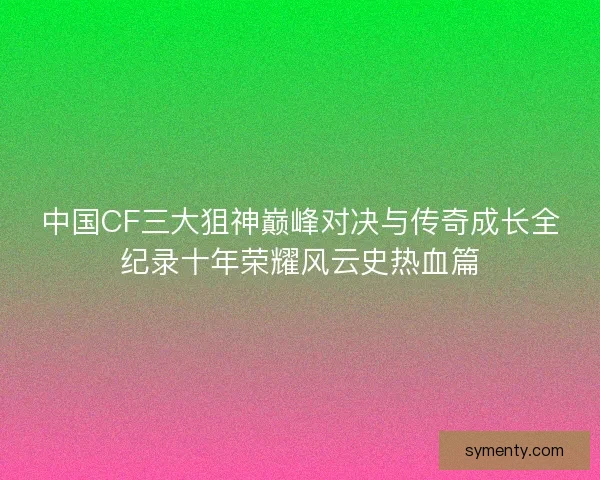 中国CF三大狙神巅峰对决与传奇成长全纪录十年荣耀风云史热血篇