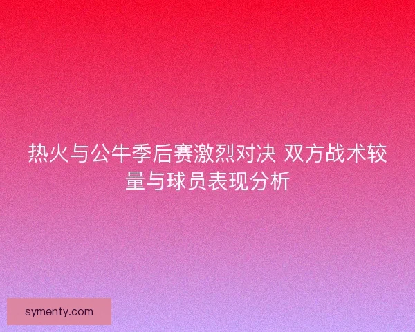 热火与公牛季后赛激烈对决 双方战术较量与球员表现分析